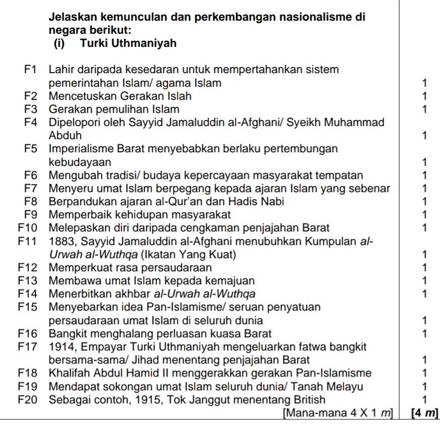 Jelaskan kemunculan dan perkembangan nasionalisme di
negara berikut:
(i) Turki Uthmaniyah
F1 Lahir daripada kesedaran untuk mempertahankan sistem
pemerintahan Islam/ agama Islam 1
F2 Mencetuskan Gerakan Islah 1
F3 Gerakan pemulihan Islam 1
F4 Dipelopori oleh Sayyid Jamaluddin al-Afghani/ Syeikh Muhammad
Abduh 1
F5 Imperialisme Barat menyebabkan berlaku pertembungan
kebudayaan 1
F6 Mengubah tradisi/ budaya kepercayaan masyarakat tempatan 1
F7 Menyeru umat Islam berpegang kepada ajaran Islam yang sebenar 1
F8 Berpandukan ajaran al-Qur'an dan Hadis Nabi 1
F9 Memperbaik kehidupan masyarakat 1
F10 Melepaskan diri daripada cengkaman penjajahan Barat 1
F11 1883, Sayyid Jamaluddin al-Afghani menubuhkan Kumpulan al-
Urwah al-Wuthqa (Ikatan Yang Kuat) 1
F12 Memperkuat rasa persaudaraan 1
F13 Membawa umat Islam kepada kemajuan 1
F14 Menerbitkan akhbar al-Urwah al-Wuthqa 1
F15 Menyebarkan idea Pan-Islamisme/ seruan penyatuan
persaudaraan umat Islam di seluruh dunia 1
F16 Bangkit menghalang perluasan kuasa Barat 1
F17 1914, Empayar Turki Uthmaniyah mengeluarkan fatwa bangkit
bersama-sama/ Jihad menentang penjajahan Barat 1
F18 Khalifah Abdul Hamid II menggerakkan gerakan Pan-Islamisme 1
F19 Mendapat sokongan umat Islam seluruh dunia/ Tanah Melayu 1
F20 Sebagai contoh, 1915, Tok Janggut menentang British 1
[Mana-mana 4* 1m] [4 m]