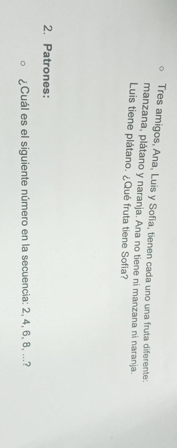 Tres amigos, Ana, Luis y Sofía, tienen cada uno una fruta diferente: 
manzana, plátano y naranja. Ana no tiene ni manzana ni naranja. 
Luis tiene plátano. ¿Qué fruta tiene Sofía? 
2. Patrones: 
¿Cuál es el siguiente número en la secuencia: 2, 4, 6, 8, ...?