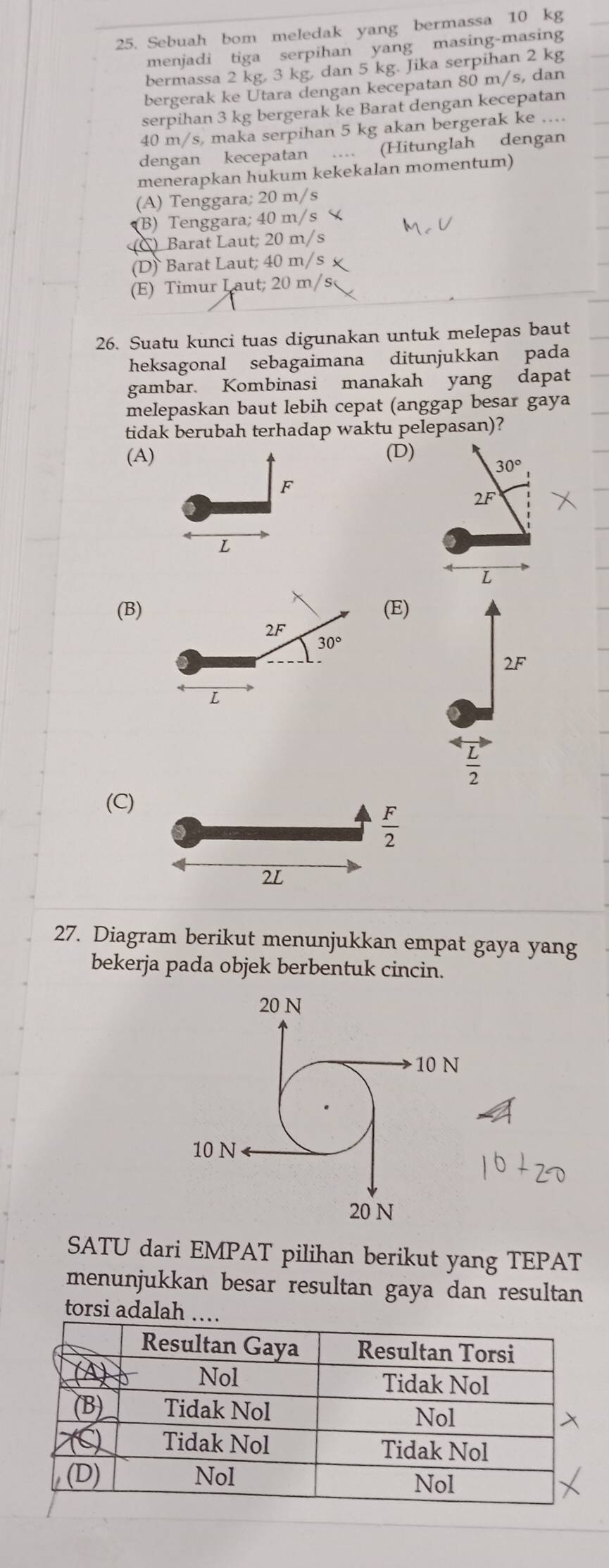 Sebuah bom meledak yang bermassa 10 kg
menjadi tiga serpihan yang masing-masing
bermassa 2 kg, 3 kg, dan 5 kg. Jika serpihan 2 kg
bergerak ke Utara dengan kecepatan 80 m/s, dan
serpihan 3 kg bergerak ke Barat dengan kecepatan
40 m/s, maka serpihan 5 kg akan bergerak ke ...
dengan kecepatan ... (Hitunglah dengan
menerapkan hukum kekekalan momentum)
(A) Tenggara; 20 m/s
(B) Tenggara; 40 m/s
Barat Laut; 20 m/s
(D) Barat Laut; 40 m/s
(E) Timur Laut; 20 m/s
26. Suatu kunci tuas digunakan untuk melepas baut
heksagonal sebagaimana ditunjukkan pada
gambar. Kombinasi manakah yang dapat
melepaskan baut lebih cepat (anggap besar gaya
tidak berubah terhadap waktu pelepasan)?
(A) (D)
30°
F
2F
L
L
(B) (E)
2F
30°
2F
L
 L/2 
(C)
 F/2 
2L
27. Diagram berikut menunjukkan empat gaya yang
bekerja pada objek berbentuk cincin.
SATU dari EMPAT pilihan berikut yang TEPAT
menunjukkan besar resultan gaya dan resultan
torsi adalah ……