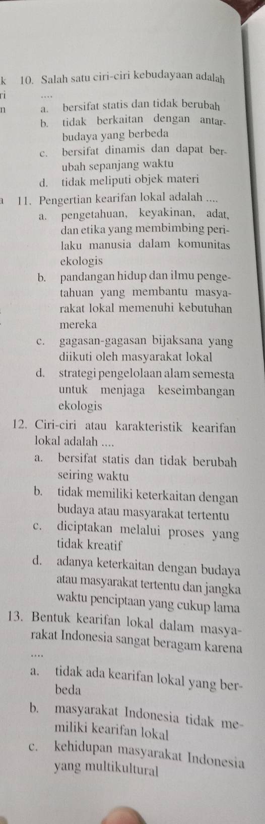 Salah satu ciri-ciri kebudayaan adalah
ri 
n a. bersifat statis dan tidak berubah
b. tidak berkaitan dengan antar
budaya yang berbeda
c. bersifat dinamis dan dapat ber-
ubah sepanjang waktu
d. tidak meliputi objek materi
1 11. Pengertian kearifan lokal adalah ....
a. pengetahuan, keyakinan, adat、
dan etika yang membimbing peri-
laku manusia dalam komunitas
ekologis
b. pandangan hidup dan ilmu penge-
tahuan yang membantu masya
rakat lokal memenuhi kebutuhan
mereka
c. gagasan-gagasan bijaksana yang
diikuti oleh masyarakat lokal
d. strategi pengelolaan alam semesta
untuk menjaga keseimbangan
ekologis
12. Ciri-ciri atau karakteristik kearifan
lokal adalah ....
a. bersifat statis dan tidak berubah
seiring waktu
b. tidak memiliki keterkaitan dengan
budaya atau masyarakat tertentu
c. diciptakan melalui proses yang
tidak kreatif
d. adanya keterkaitan dengan budaya
atau masyarakat tertentu dan jangka
waktu penciptaan yang cukup lama
13. Bentuk kearifan lokal dalam masya-
rakat Indonesia sangat beragam karena
a. tidak ada kearifan lokal yang ber-
beda
b. masyarakat Indonesia tidak me
miliki kearifan lokal
c. kehidupan masyarakat Indonesia
yang multikultural