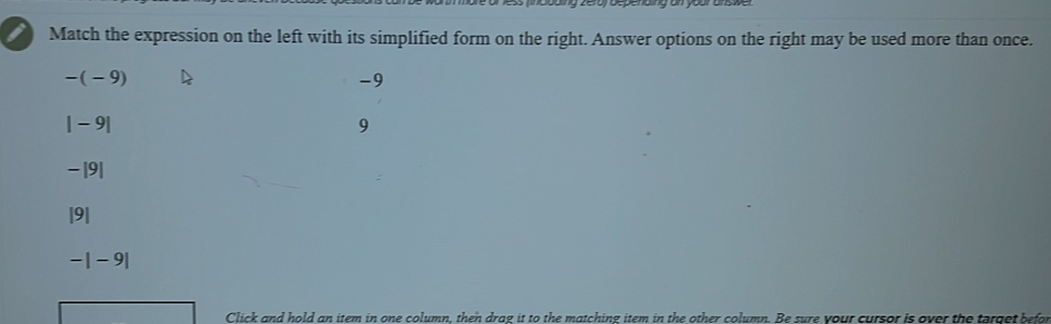 Match the expression on the left with its simplified form on the right. Answer options on the right may be used more than once.
-(-9)
-9
|-9|
9
-|9|
|9|
-|-9|
Click and hold an item in one column, then drag it to the matching item in the other column. Be sure your cursor is over the tarqet befor