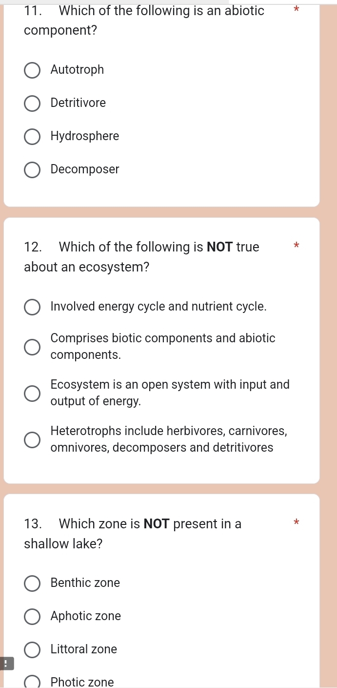 Which of the following is an abiotic *
component?
Autotroph
Detritivore
Hydrosphere
Decomposer
12. Which of the following is NOT true *
about an ecosystem?
Involved energy cycle and nutrient cycle.
Comprises biotic components and abiotic
components.
Ecosystem is an open system with input and
output of energy.
Heterotrophs include herbivores, carnivores,
omnivores, decomposers and detritivores
13. Which zone is NOT present in a
shallow lake?
Benthic zone
Aphotic zone
Littoral zone
!
Photic zone