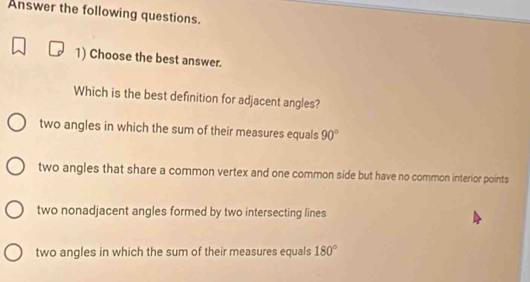 Answer the following questions.
1) Choose the best answer.
Which is the best definition for adjacent angles?
two angles in which the sum of their measures equals 90°
two angles that share a common vertex and one common side but have no common interior points
two nonadjacent angles formed by two intersecting lines
two angles in which the sum of their measures equals 180°