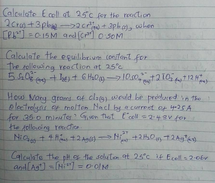 Calculate E cell at 25°C for the reaction
2Cr(s)+3pb(s)to 2Cr^(3+)(9a)+3pb(s) , when
[Pb^(2+)]=0.15M and [Cr^(3+)] 0: So M
Calculate the equilibrium constant for 
the following reaction at 25°C
5S_2O^(2-)_8(aq)+I_2(1)+6H_2O(l)to 10SO^(2-)_4(aq)+2IO^-_3(aq)+12H^+_(aq)
How Many grams of Cl_2(g) would be produced in the 
electrolysis of molton Nad by a current of 4.25A
for 35. 0 minutes? Given that E°Cθ ll =2.48v for 
the following reaction.
NiO_2(s)+4H^+_(aq)+2Ag(s)to Ni^(2+)_(a)+2H_2O_(1)+2Ag^+(aq)
Calculate the pH of the solution at 25°C if Ecoll=2.06V
and [Ag^+]=[Ni^(2+)]=0.01M