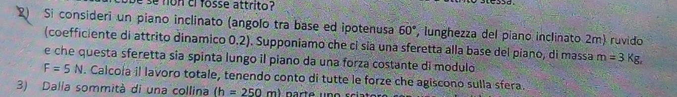 be se non ci fosse attrito? 
Si consideri un piano inclinato (angolo tra base ed ipotenusa 60° , lunghezza del piano inclinato 2m) ruvido 
(coefficiente di attrito dinamico 0.2). Supponiamo che cỉ sía una sferetta alla base del piano, di massa m=3 Kg
e che questa sferetta sia spinta lungo il piano da una forza costante di modulo
F=5N. Calcola il lavoro totale, tenendo conto di tutte le forze che agiscono sulla sfera. 
3) Dalla sommità di una collina (h=250m)