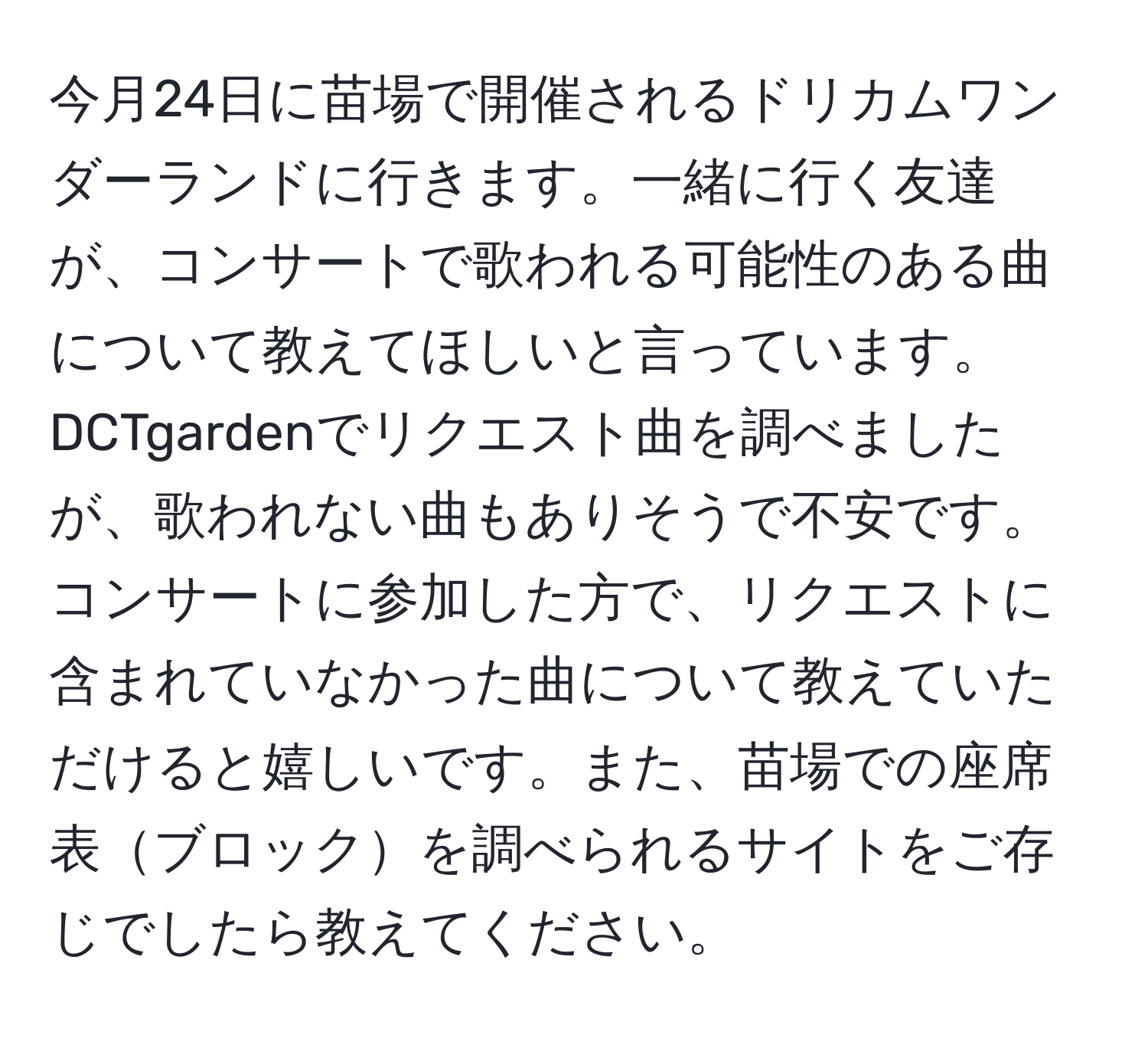 今月24日に苗場で開催されるドリカムワンダーランドに行きます。一緒に行く友達が、コンサートで歌われる可能性のある曲について教えてほしいと言っています。DCTgardenでリクエスト曲を調べましたが、歌われない曲もありそうで不安です。コンサートに参加した方で、リクエストに含まれていなかった曲について教えていただけると嬉しいです。また、苗場での座席表ブロックを調べられるサイトをご存じでしたら教えてください。