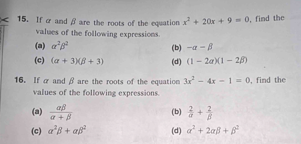 If α and β are the roots of the equation x^2+20x+9=0 , find the 
values of the following expressions. 
(a) alpha^2beta^2 (b) -alpha -beta
(c) (alpha +3)(beta +3) (d) (1-2alpha )(1-2beta )
16. If α and β are the roots of the equation 3x^2-4x-1=0 , find the 
values of the following expressions. 
(a)  alpha beta /alpha +beta   (b)  2/alpha  + 2/beta  
(c) alpha^2beta +alpha beta^2 (d) alpha^2+2alpha beta +beta^2