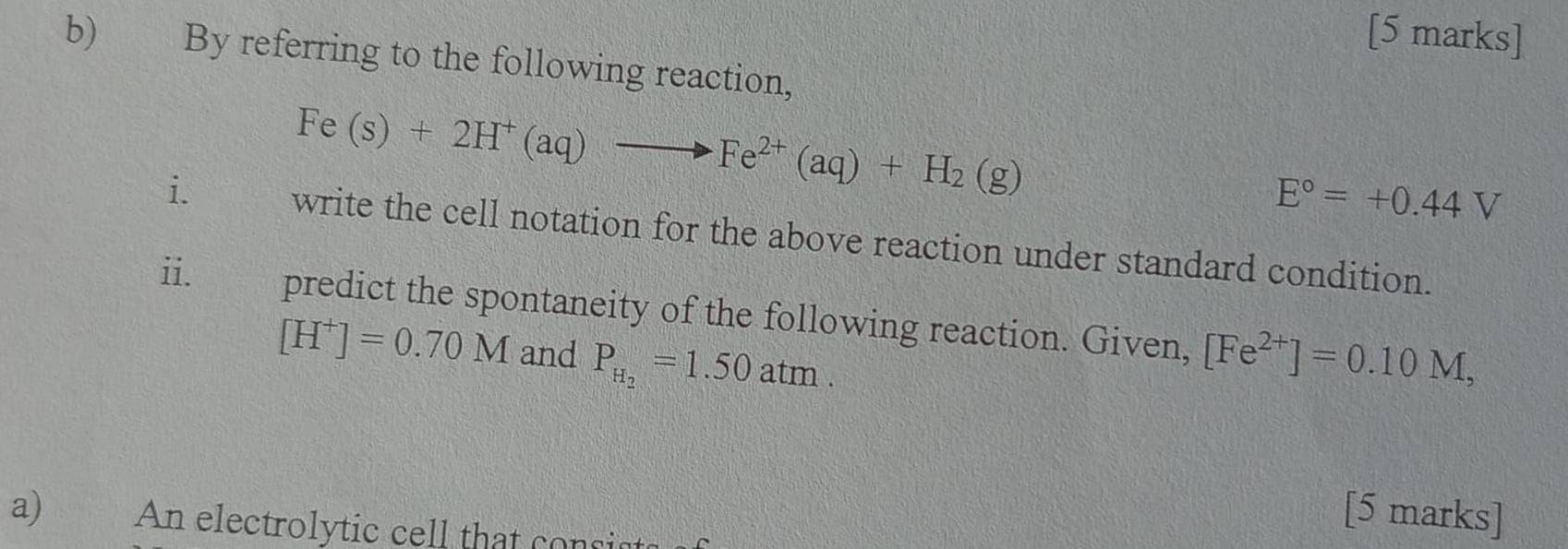 By referring to the following reaction,
Fe(s)+2H^+(aq)to Fe^(2+)(aq)+H_2(g)
E°=+0.44V
i. write the cell notation for the above reaction under standard condition. 
ii. predict the spontaneity of the following reaction. Given, [Fe^(2+)]=0.10M,
[H^+]=0.70M and P_H_2=1.50atm. 
[5 marks] 
a)€£ An electrolytic cell that consists