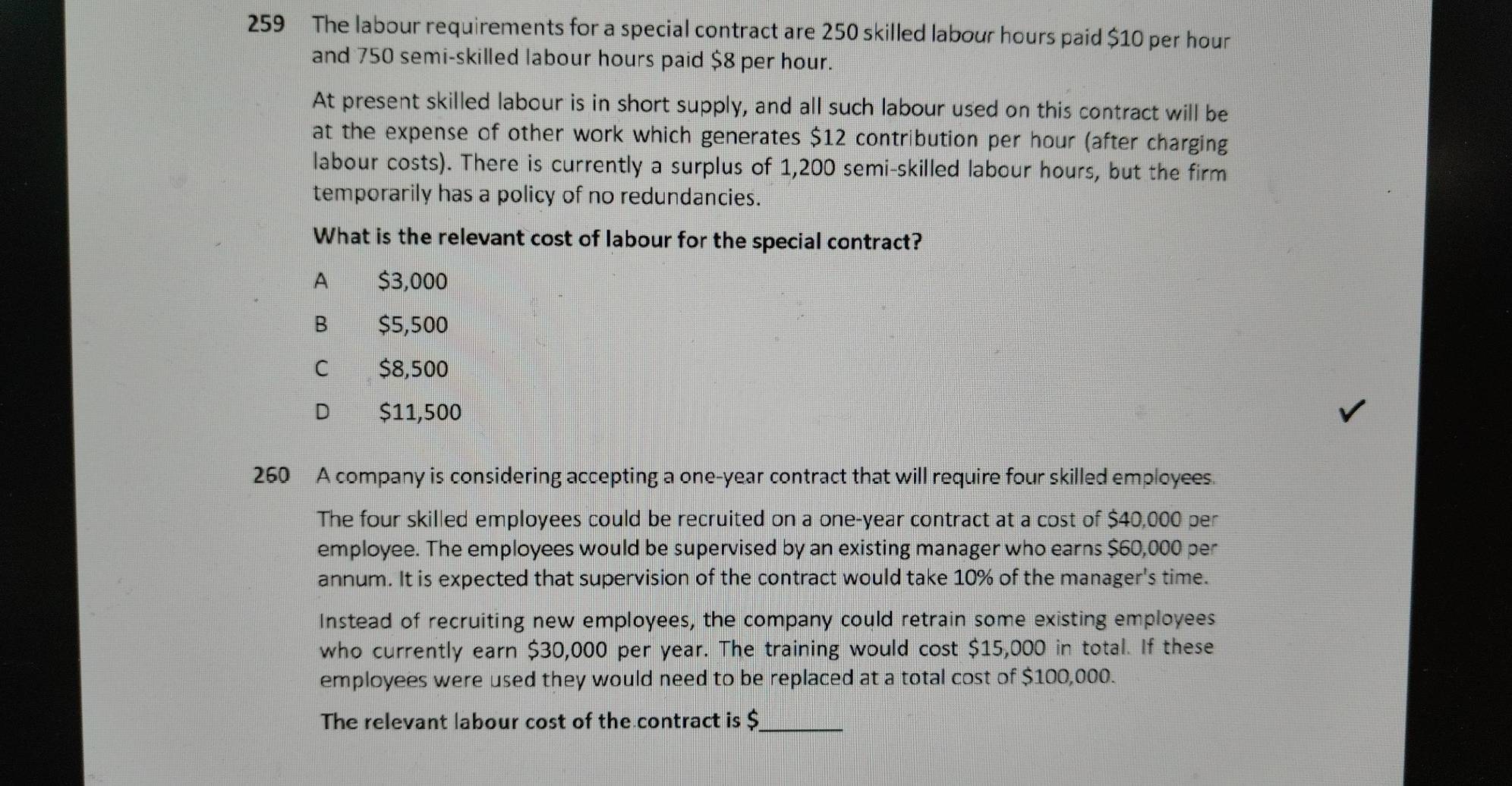 259 The labour requirements for a special contract are 250 skilled labour hours paid $10 per hour
and 750 semi-skilled labour hours paid $8 per hour.
At present skilled labour is in short supply, and all such labour used on this contract will be
at the expense of other work which generates $12 contribution per hour (after charging
labour costs). There is currently a surplus of 1,200 semi-skilled labour hours, but the firm
temporarily has a policy of no redundancies.
What is the relevant cost of labour for the special contract?
A $3,000
B $5,500
C $8,500
D $11,500
260 A company is considering accepting a one-year contract that will require four skilled employees.
The four skilled employees could be recruited on a one-year contract at a cost of $40,000 per
employee. The employees would be supervised by an existing manager who earns $60,000 per
annum. It is expected that supervision of the contract would take 10% of the manager's time.
Instead of recruiting new employees, the company could retrain some existing employees
who currently earn $30,000 per year. The training would cost $15,000 in total. If these
employees were used they would need to be replaced at a total cost of $100,000.
The relevant labour cost of the contract is $ _