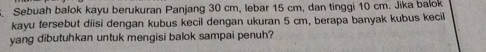 5, Sebuah balok kayu berukuran Panjang 30 cm, lebar 15 cm, dan tinggi 10 cm. Jika balok 
kayu tersebut diisi dengan kubus kecil dengan ukuran 5 cm, berapa banyak kubus kecil 
yang dibutuhkan untuk mengisi balok sampai penuh?