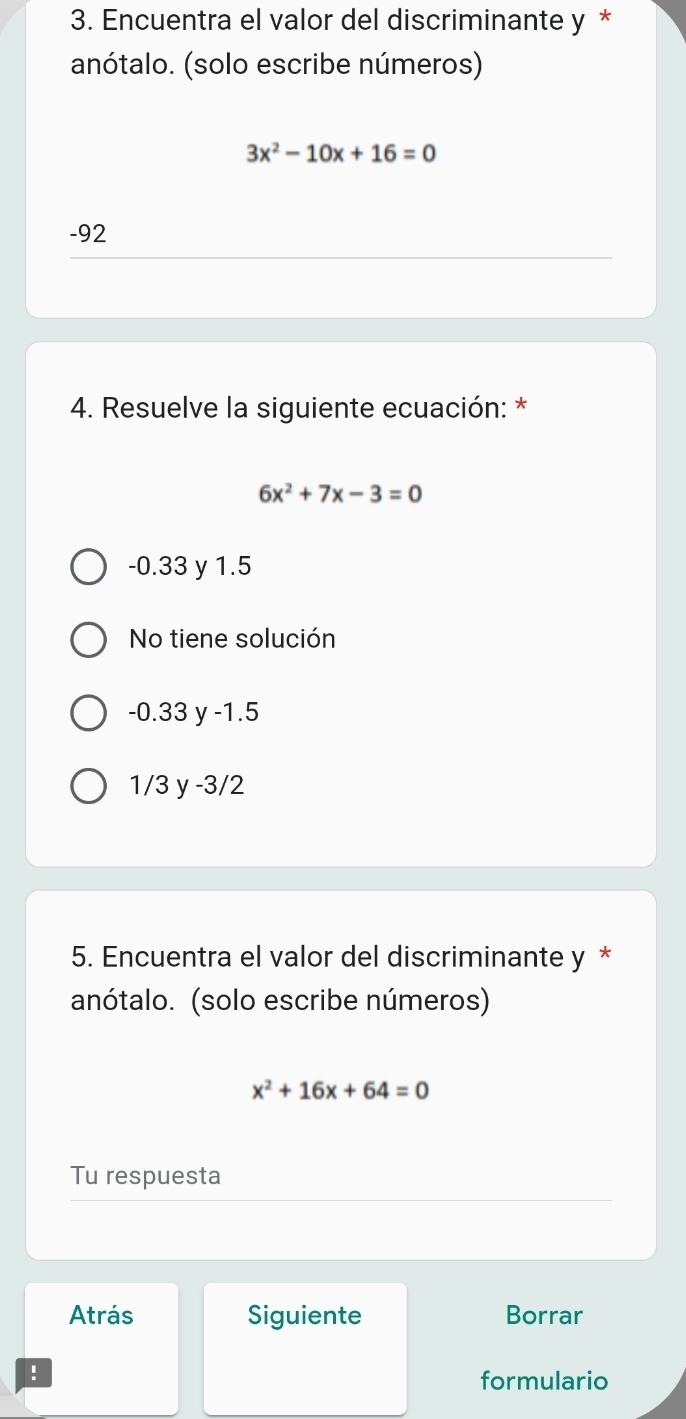 Encuentra el valor del discriminante y *
anótalo. (solo escribe números)
3x^2-10x+16=0
-92
4. Resuelve la siguiente ecuación: *
6x^2+7x-3=0
-0.33 y 1.5
No tiene solución
-0.33 y -1.5
1/3 y -3/2
5. Encuentra el valor del discriminante y *
anótalo. (solo escribe números)
x^2+16x+64=0
Tu respuesta
Atrás Siguiente Borrar
!
formulario