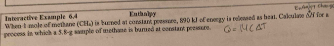 Interactive Example 6.4 Enthalpy Enthaipy Chang for a 
When 1 mole of methane (CH₄) is burned at constant pressure, 890 kJ of energy is released as heat. Calculate △ H
process in which a 5.8-g sample of methane is burned at constant pressure.
