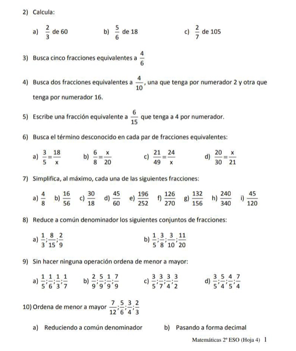 Calcula:
a)  2/3  de 60 b)  5/6  de 18 c)  2/7  de 105
3) Busca cinco fracciones equivalentes a  4/6 
4) Busca dos fracciones equivalentes a  4/10  , una que tenga por numerador 2 y otra que
tenga por numerador 16.
5) Escribe una fracción equivalente a  6/15  que tenga a 4 por numerador.
6) Busca el término desconocido en cada par de fracciones equivalentes:
a)  3/5 = 18/x  b)  6/8 = x/20  c)  21/49 = 24/x  d)  20/30 = x/21 
7) Simplifica, al máximo, cada una de las siguientes fracciones:
a)  4/8  b)  16/56  c)  30/18  d)  45/60  e)  196/252  f)  126/270  g)  132/156  h)  240/340  i)  45/120 
8) Reduce a común denominador los siguientes conjuntos de fracciones:
a)  1/3 ; 8/15 ; 2/9   1/5 ; 3/8 ; 3/10 ; 11/20 
b)
9) Sin hacer ninguna operación ordena de menor a mayor:
a)  1/5 ; 1/6 ; 1/3 ; 1/7  b)  2/9 ; 5/9 ; 1/9 ; 7/9  c)  3/5 ; 3/7 ; 3/4 ; 3/2  d)  3/5 ; 5/4 ; 4/5 ; 7/4 
10) Ordena de menor a mayor  7/12 ; 5/6 ; 3/4 ; 2/3 
a) Reduciendo a común denominador b) Pasando a forma decimal
Matemáticas 2° ESO (Hoja 4) 1