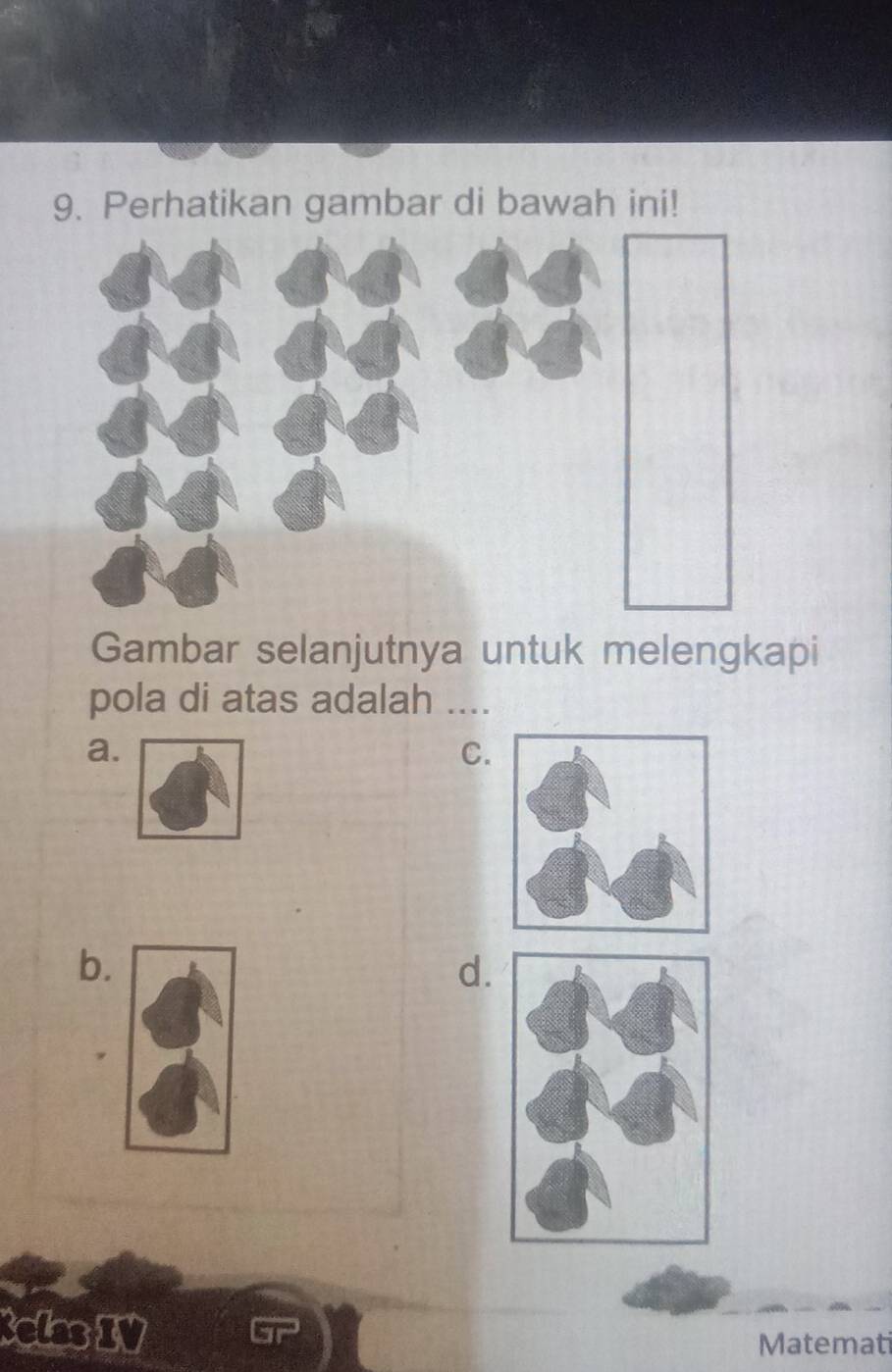 Perhatikan gambar di bawah ini! 
Gambar selanjutnya untuk melengkapi 
pola di atas adalah .... 
a. 
C. 
b. 
d. 
elas IV 
Matemati