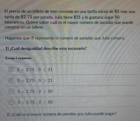 El precio de un billete de tren consiste en una tarifa inicial de $5 más una
tarifa de $2.75 por parada. Julia tiene $21 y le gustaría viajar 50
kilómetros. Quiere saber cuál es el mayor número de paradas que puede
comprar en un billete.
Hagamos que S represente el número de paradas que Julia compra.
1) ¿Cuál desigualdad describe este escenario?
Escoge 1 respuesta:
A 5+2.75· S≤ 21
B 5+2.75· S≥ 21
C 5+2.75· S≤ 50
5+2.75, S≥ 50
2) ¿Cuál es el mayor número de paradas que Julia puede pagar?