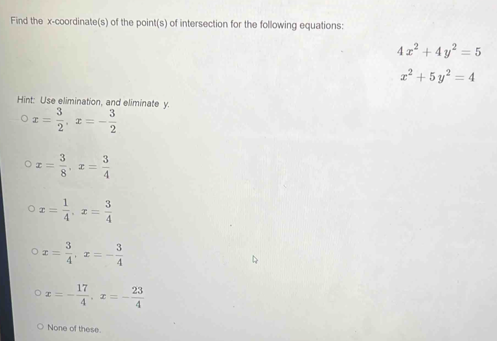 Find the x-coordinate(s) of the point(s) of intersection for the following equations:
4x^2+4y^2=5
x^2+5y^2=4
Hint: Use elimination, and eliminate y.
x= 3/2 , x=- 3/2 
x= 3/8 , x= 3/4 
x= 1/4 , x= 3/4 
x= 3/4 , x=- 3/4 
x=- 17/4 , x=- 23/4 
None of these.