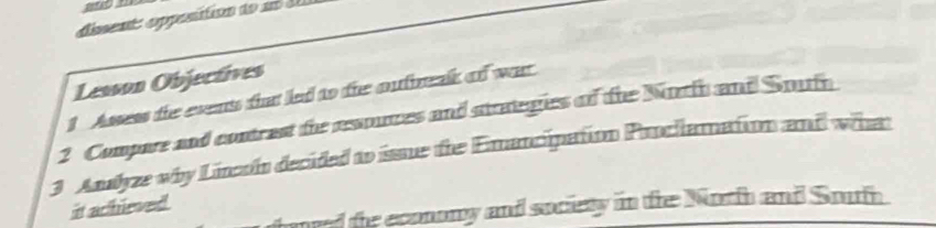 dissente eppesition do ao 
Lesson Objectives 
1 Asses the events that led to the oufreak of war 
2 Compare and contrast the resouces and strategies of the Norfh and Soufh 
3 Andyze why Lincoin decided to isssue the Emancipation Prncllamation and what 
it achieved. 
need the economy and society in tre Norh and South.