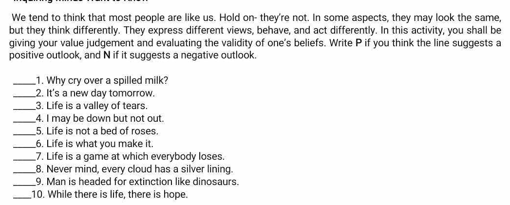 We tend to think that most people are like us. Hold on- they're not. In some aspects, they may look the same, 
but they think differently. They express different views, behave, and act differently. In this activity, you shall be 
giving your value judgement and evaluating the validity of one's beliefs. Write P if you think the line suggests a 
positive outlook, and N if it suggests a negative outlook. 
_1. Why cry over a spilled milk? 
_2. It's a new day tomorrow. 
_3. Life is a valley of tears. 
_4. I may be down but not out. 
_5. Life is not a bed of roses. 
_6. Life is what you make it. 
_7. Life is a game at which everybody loses. 
_8. Never mind, every cloud has a silver lining. 
_9. Man is headed for extinction like dinosaurs. 
_10. While there is life, there is hope.