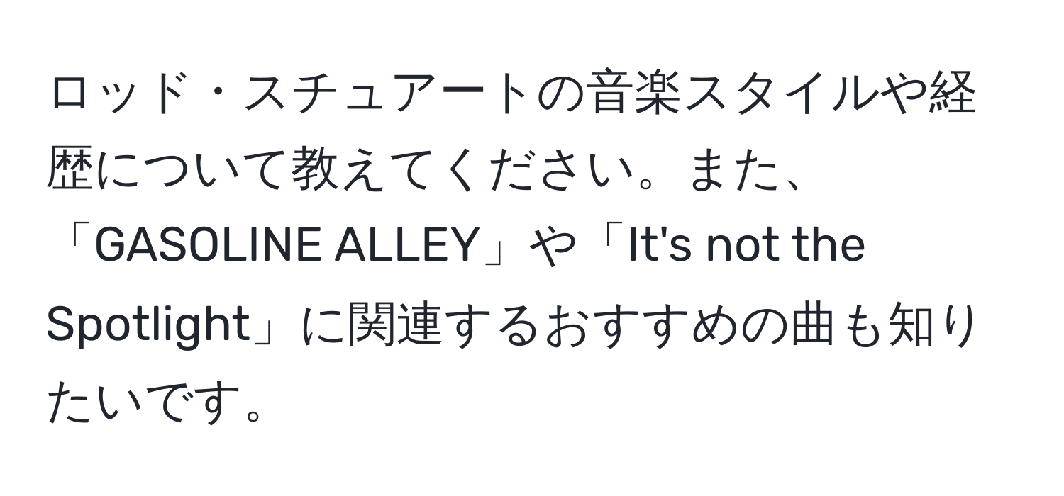 ロッド・スチュアートの音楽スタイルや経歴について教えてください。また、「GASOLINE ALLEY」や「It's not the Spotlight」に関連するおすすめの曲も知りたいです。