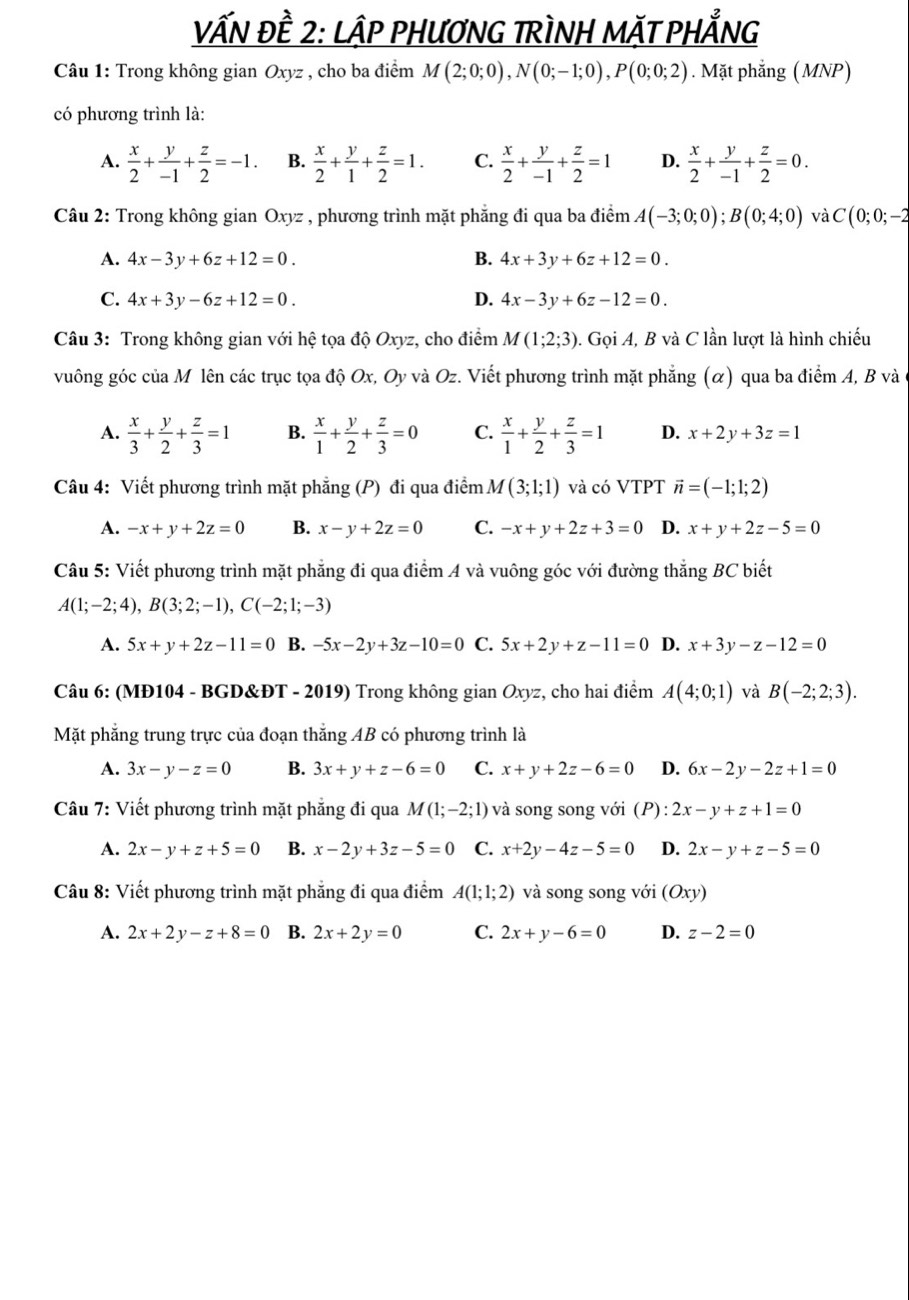 vẤN Đề 2: LậP PHƯƠNG TRÌNH MặT PHẢNG
Câu 1: Trong không gian Oxyz , cho ba điểm M(2;0;0),N(0;-1;0),P(0;0;2). Mặt phẳng (MNP)
có phương trình là:
A.  x/2 + y/-1 + z/2 =-1. B.  x/2 + y/1 + z/2 =1. C.  x/2 + y/-1 + z/2 =1 D.  x/2 + y/-1 + z/2 =0.
Câu 2: Trong không gian Oxyz , phương trình mặt phẳng đi qua ba điểm A(-3;0;0);B(0;4;0) và C(0;0;-2
A. 4x-3y+6z+12=0. B. 4x+3y+6z+12=0.
C. 4x+3y-6z+12=0. D. 4x-3y+6z-12=0.
Câu 3: Trong không gian với hệ tọa độ Oxyz, cho điểm M(1;2;3). Gọi A, B và C lần lượt là hình chiếu
vuông góc của M lên các trục tọa độ Ox, Oy và Oz. Viết phương trình mặt phẳng (α) qua ba điểm A, B và
A.  x/3 + y/2 + z/3 =1 B.  x/1 + y/2 + z/3 =0 C.  x/1 + y/2 + z/3 =1 D. x+2y+3z=1
Câu 4: Viết phương trình mặt phẳng (P) đi qua điểm M(3;1;1) và có VTPT vector n=(-1;1;2)
A. -x+y+2z=0 B. x-y+2z=0 C. -x+y+2z+3=0 D. x+y+2z-5=0
Câu 5: Viết phương trình mặt phẳng đi qua điểm A và vuông góc với đường thắng BC biết
A(1;-2;4),B(3;2;-1),C(-2;1;-3)
A. 5x+y+2z-11=0 B. -5x-2y+3z-10=0 C. 5x+2y+z-11=0 D. x+3y-z-12=0
Câu 6: (MĐ104 - BGD&ĐT - 2019) Trong không gian Oxyz, cho hai điểm A(4;0;1) và B(-2;2;3).
Mặt phẳng trung trực của đoạn thắng AB có phương trình là
A. 3x-y-z=0 B. 3x+y+z-6=0 C. x+y+2z-6=0 D. 6x-2y-2z+1=0
Câu 7: Viết phương trình mặt phẳng đi qua M(1;-2;1) và song song với (P): 2x-y+z+1=0
A. 2x-y+z+5=0 B. x-2y+3z-5=0 C. x+2y-4z-5=0 D. 2x-y+z-5=0
Câu 8: Viết phương trình mặt phẳng đi qua điểm A(1;1;2) và song song với (Oxy)
A. 2x+2y-z+8=0 B. 2x+2y=0 C. 2x+y-6=0 D. z-2=0