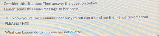 Consider this situation. Then answer the question below. 
Lauren sends this email message to her boss: 
HI! I know you're like suuuuuuuuper busy rn but can u send me the file we talked about 
PLEASE! THX!! 
What can Lauren do to improve her netiquette?