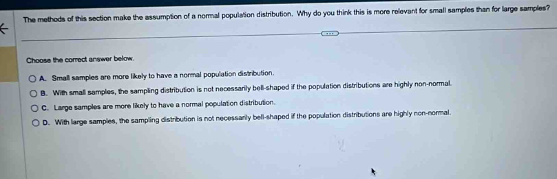 The methods of this section make the assumption of a normal population distribution. Why do you think this is more relevant for small samples than for large samples?
Choose the correct answer below.
A. Small samples are more likely to have a normal population distribution.
B. With small samples, the sampling distribution is not necessarily bell-shaped if the population distributions are highly non-normal.
C. Large samples are more likely to have a normal population distribution.
D. With large samples, the sampling distribution is not necessarily bell-shaped if the population distributions are highly non-normal.