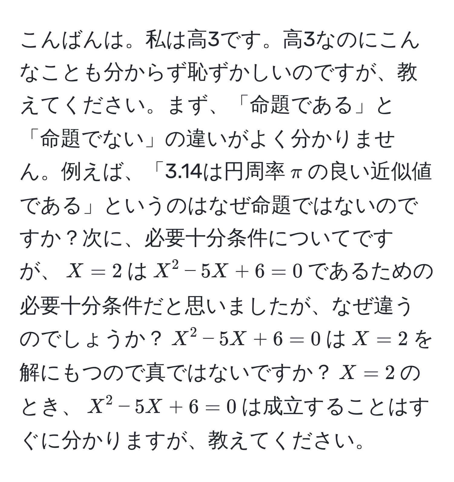 こんばんは。私は高3です。高3なのにこんなことも分からず恥ずかしいのですが、教えてください。まず、「命題である」と「命題でない」の違いがよく分かりません。例えば、「3.14は円周率$π$の良い近似値である」というのはなぜ命題ではないのですか？次に、必要十分条件についてですが、$X=2$は$X^2-5X+6=0$であるための必要十分条件だと思いましたが、なぜ違うのでしょうか？$X^2-5X+6=0$は$X=2$を解にもつので真ではないですか？$X=2$のとき、$X^2-5X+6=0$は成立することはすぐに分かりますが、教えてください。