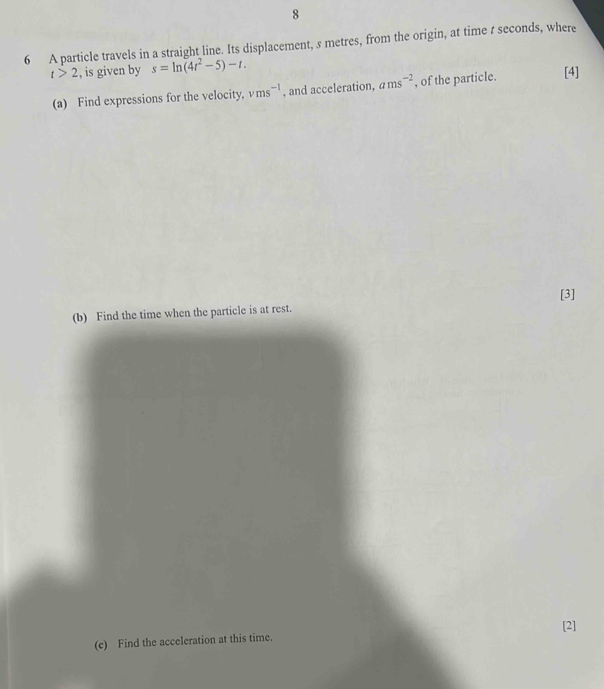 8 
6 A particle travels in a straight line. Its displacement, s metres, from the origin, at time t seconds, where
t>2 , is given by s=ln (4t^2-5)-t. 
(a) Find expressions for the velocity, vms^(-1) , and acceleration, ams^(-2) , of the particle. 
[4] 
[3] 
(b) Find the time when the particle is at rest. 
[2] 
(c) Find the acceleration at this time.