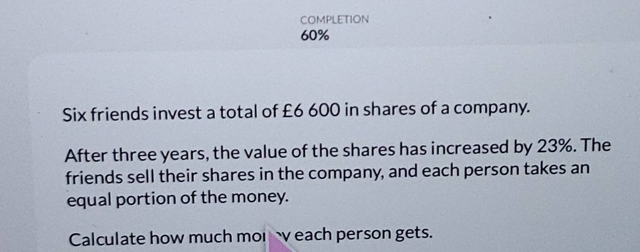 COMPLETION
60%
Six friends invest a total of £6 600 in shares of a company. 
After three years, the value of the shares has increased by 23%. The 
friends sell their shares in the company, and each person takes an 
equal portion of the money. 
Calculate how much mor each person gets.