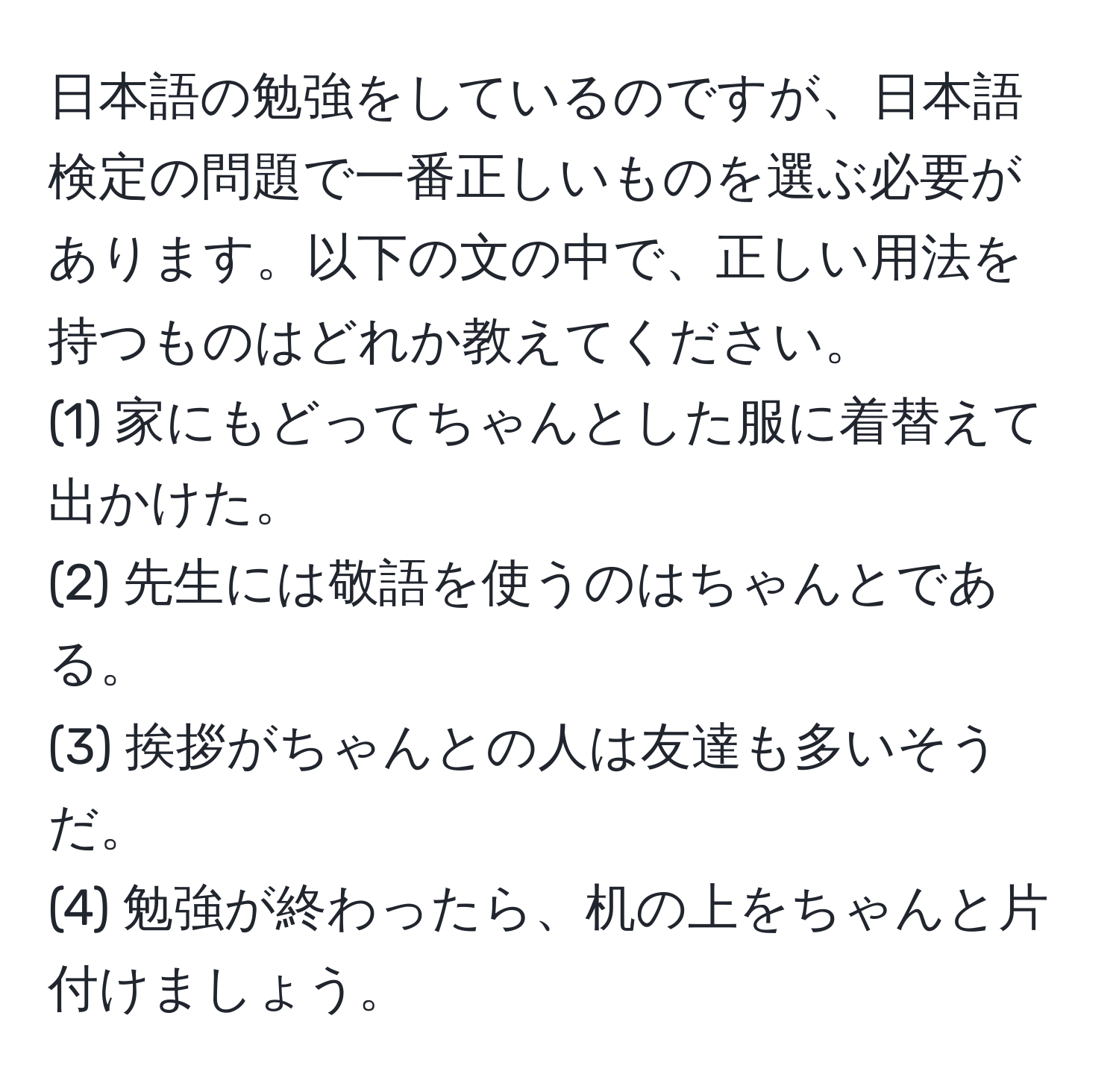 日本語の勉強をしているのですが、日本語検定の問題で一番正しいものを選ぶ必要があります。以下の文の中で、正しい用法を持つものはどれか教えてください。  
(1) 家にもどってちゃんとした服に着替えて出かけた。  
(2) 先生には敬語を使うのはちゃんとである。  
(3) 挨拶がちゃんとの人は友達も多いそうだ。  
(4) 勉強が終わったら、机の上をちゃんと片付けましょう。