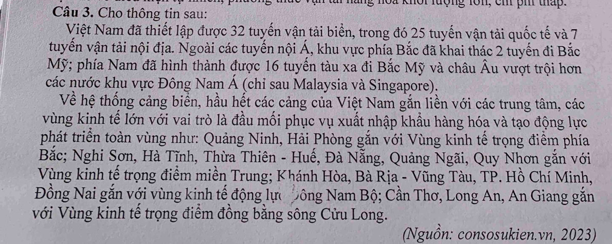 noa khôi lượng lôn, cm pm tháp. 
Câu 3. Cho thông tin sau: 
Việt Nam đã thiết lập được 32 tuyến vận tải biển, trong đó 25 tuyến vận tải quốc tế và 7
tuyến vận tải nội địa. Ngoài các tuyến nội Á, khu vực phía Bắc đã khai thác 2 tuyến đi Bắc 
Mỹ; phía Nam đã hình thành được 16 tuyến tàu xa đi Bắc Mỹ và châu Âu vượt trội hơn 
các nước khu vực Đông Nam Á (chỉ sau Malaysia và Singapore). 
Về hệ thống cảng biển, hầu hết các cảng của Việt Nam gắn liền với các trung tâm, các 
vùng kinh tế lớn với vai trò là đầu mối phục vụ xuất nhập khẩu hàng hóa và tạo động lực 
phát triển toàn vùng như: Quảng Ninh, Hải Phòng gắn với Vùng kinh tế trọng điểm phía 
Bắc; Nghi Sơn, Hà Tĩnh, Thừa Thiên - Huế, Đà Nẵng, Quảng Ngãi, Quy Nhơn gắn với 
Vùng kinh tế trọng điểm miền Trung; Khánh Hòa, Bà Rịa - Vũng Tàu, TP. Hồ Chí Minh, 
Đồng Nai gắn với vùng kinh tế động lực Đông Nam Bộ; Cần Thơ, Long An, An Giang gắn 
Với Vùng kinh tế trọng điểm đồng bằng sông Cửu Long. 
(Nguồn: consosukien.vn, 2023)