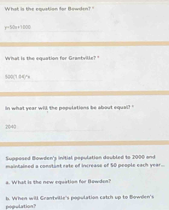 What is the equation for Bowden? *
y=50x+1000
What is the equation for Grantville?*
500(1.04)^wedge x
In what year will the populations be about equal? *
2040
Supposed Bowden's initial population doubled to 2000 and
maintained a constant rate of increase of 50 people each year...
a. What is the new equation for Bowden?
b. When will Grantville's population catch up to Bowden's
population?