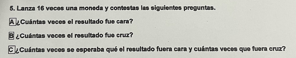 Lanza 16 veces una moneda y contestas las siguientes preguntas. 
A Cuántas veces el resultado fue cara? 
B ¿Cuántas veces el resultado fue cruz? 
CCuántas veces se esperaba qué el resultado fuera cara y cuántas veces que fuera cruz?