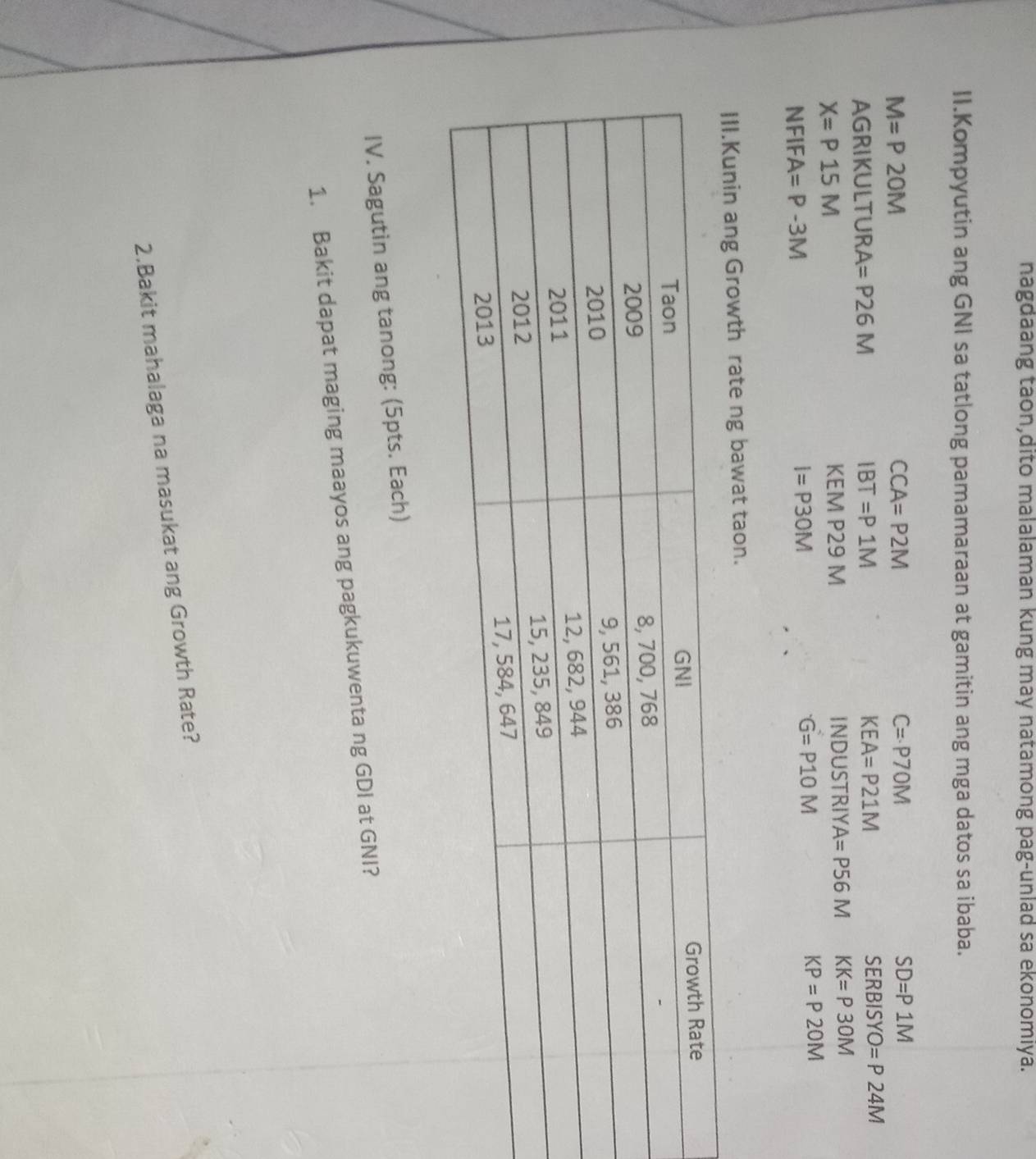 nagdaang taon,dito malalaman kung may natamong pag-unlad sa ekonomiya. 
II.Kompyutin ang GNI sa tatlong pamamaraan at gamitin ang mga datos sa ibaba.
M=P2OM
CCA=P2M
C=P70M
SD=P1M
AGRIKULTURA =P26M IBT=P1M KEA=P21M
SERBISYO=P24M
X=P15M IND USTRIYA=P56M KK=P30M
KEM P29 M
KP=P2OM
NFIFA=P-3M
I=P30M
G=P10M
Kunin ang Growth rate ng bawat taon. 
IV. Sagutin ang tanong: (5pts. Each) 
1. Bakit dapat maging maayos ang pagkukuwenta ng GDI at GNI? 
2.Bakit mahalaga na masukat ang Growth Rate?