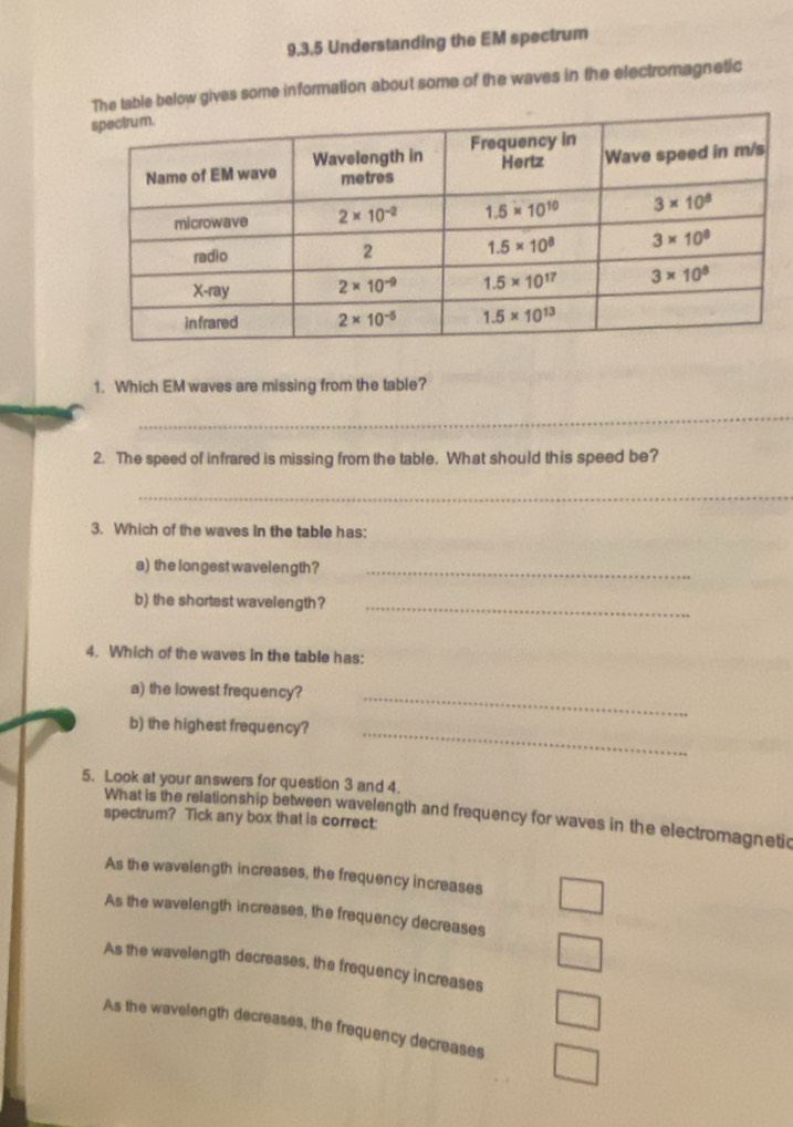 Understanding the EM spectrum
le below gives some information about some of the waves in the electromagnetic
1. Which EM waves are missing from the table?
_
2. The speed of infrared is missing from the table. What should this speed be?
_
3. Which of the waves in the table has:
a) the longest wavelength?_
b) the shortest wavelength?_
4. Which of the waves in the table has:
a) the lowest frequency?_
b) the highest frequency?_
5. Look at your answers for question 3 and 4.
What is the relationship between wavelength and frequency for waves in the electromagnetic
spectrum? Tick any box that is correct:
As the wavelength increases, the frequency increases
As the wavelength increases, the frequency decreases
As the wavelength decreases, the frequency increases
As the wavelength decreases, the frequency decreases
