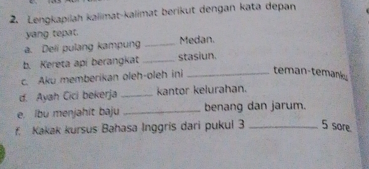 Lengkapilah kalimat-kalimat berikut dengan kata depan 
yang tepat. 
a. Deli pulang kampung _Medan. 
b. Kereta apí berangkat _stasiun. 
c. Aku memberikan oleh-oleh ini_ 
teman-temanku 
d. Ayah Cici bekerja _kantor kelurahan. 
e, lbu menjahit baju _benang dan jarum. 
f. Kakak kursus Bahasa Inggris dari pukul 3 _ 5 sore.