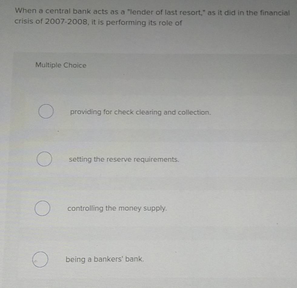 When a central bank acts as a "lender of last resort," as it did in the financial
crisis of 2007-2008, it is performing its role of
Multiple Choice
providing for check clearing and collection.
setting the reserve requirements.
controlling the money supply.
being a bankers' bank.