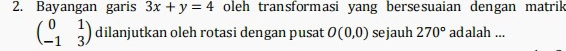 Bayangan garis 3x+y=4 oleh transformasi yang bersesuaian dengan matrik
beginpmatrix 0&1 -1&3endpmatrix dilanjutkan oleh rotasi dengan pusat O(0,0) sejauh 270° adalah ...