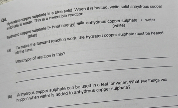 Hydrated copper sulphate is a blue solid. When it is heated, white solid anhydrous copper 
sulphale is made. This is a reversible reaction. 
anhydrous copper sulphate + water 
hydrated copper sulphate [+ heat energy] 
(white) 
(blue) 
(a) To make the forward reaction work, the hydrated copper sulphate must be heated 
all the time. 
_ 
What type of reaction is this? 
(b) Anhydrous copper sulphate can be used in a test for water. What two things will 
happen when water is added to anhydrous copper sulphate? 
_