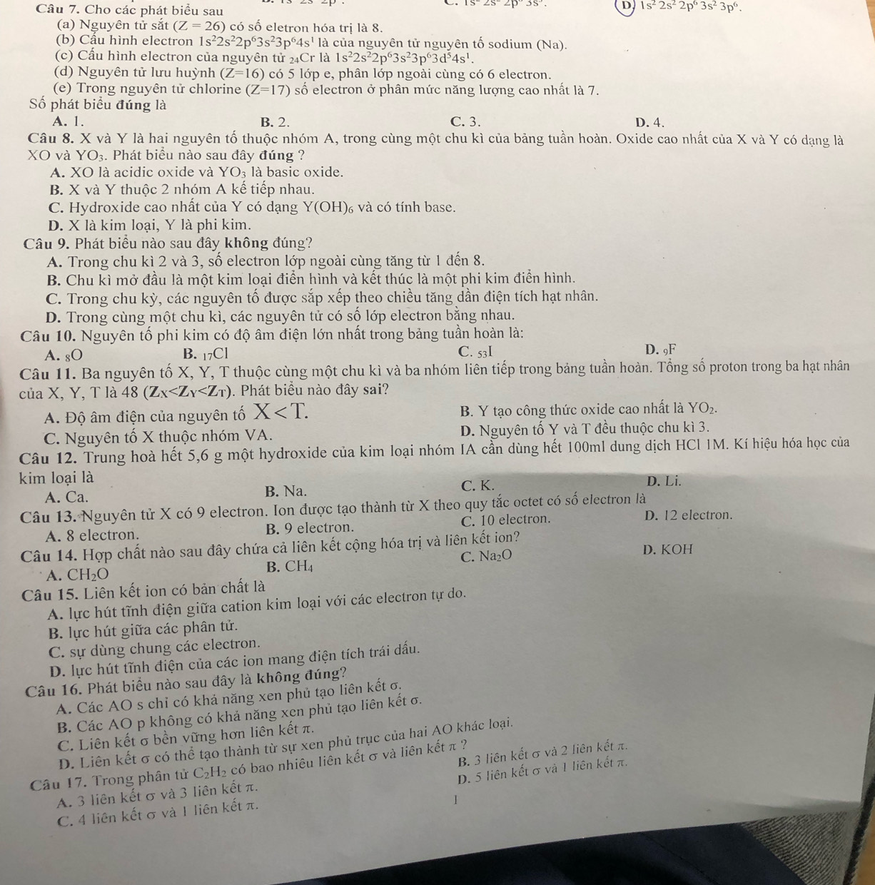 Cho các phát biểu sau
is2s2p3s
D, 1s^22s^22p^63s^23p^6.
(a) Nguyên tử sắt (Z=26) có số eletron hóa trị là 8.
(b) Cẩu hình electron 1s^22s^22p^63s^23p^64s^1 là của nguyên tử nguyên tố sodium (Na).
(c) Cấu hình electron của nguyên tử 24Cr là 1s^22s^22p^63s^23p^63d^54s^1.
(d) Nguyên tử lưu huỳnh (Z=16) có 5 lớp e, phân lớp ngoài cùng có 6 electron.
(e) Trong nguyên tử chlorine (Z=17) số electron ở phân mức năng lượng cao nhất là 7.
Số phát biểu đúng là
A. 1. B. 2. C. 3. D. 4.
Câu 8. X và Y là hai nguyên tố thuộc nhóm A, trong cùng một chu kì của bảng tuần hoàn. Oxide cao nhất của X và Y có dạng là
XO và YO₃. :. Phát biểu nào sau đây đúng ?
A. XO là acidic oxide và YO_3 là basic oxide.
B. X và Y thuộc 2 nhóm A kế tiếp nhau.
C. Hydroxide cao nhất của Y có dạng Y(OH) và có tính base.
D. X là kim loại, Y là phi kim.
Câu 9. Phát biểu nào sau đây không đúng?
A. Trong chu kì 2 và 3, số electron lớp ngoài cùng tăng từ 1 đến 8.
B. Chu kì mở đầu là một kim loại điển hình và kết thúc là một phi kim điển hình.
C. Trong chu kỳ, các nguyên tố được sắp xếp theo chiều tăng dần điện tích hạt nhân.
D. Trong cùng một chu kì, các nguyên tử có số lớp electron bằng nhau.
Câu 10. Nguyên tố phi kim có độ âm điện lớn nhất trong bảng tuần hoàn là:
A. gO B. 17Cl C. 53I D. 9F
Câu 11. Ba nguyên tố X, Y, T thuộc cùng một chu kì và ba nhóm liên tiếp trong bảng tuần hoàn. Tổng số proton trong ba hạt nhân
của X, Y, T là 48(Z_X . Phát biểu nào đây sai?
A. Độ âm điện của nguyên tố X B. Y tạo công thức oxide cao nhất là YO_2.
C. Nguyên tố X thuộc nhóm VA. D. Nguyên tố Y và T đều thuộc chu kì 3.
Câu 12. Trung hoà hết 5,6 g một hydroxide của kim loại nhóm IA cần dùng hết 100ml dung dịch HCl IM. Kí hiệu hóa học của
kim loại là C. K. D. Li.
A. Ca. B. Na.
Câu 13. Nguyên tử X có 9 electron. Ion được tạo thành từ X theo quy tắc octet có số electron là
A. 8 electron. B. 9 electron. C. 10 electron.
D. 12 electron.
Câu 14. Hợp chất nào sau đây chứa cả liên kết cộng hóa trị và liên kết ion? D. KOH
A. CH_2O B.CH C. Na₂O
Câu 15. Liên kết ion có bản chất là
A. lực hút tĩnh điện giữa cation kim loại với các electron tự do.
B. lực hút giữa các phân tử.
C. sự dùng chung các electron.
D. lực hút tĩnh điện của các ion mang điện tích trái dấu.
Câu 16. Phát biểu nào sau đây là không đúng?
A. Các AO s chỉ có khả năng xen phủ tạo liên kết σ,
B. Các AO p không có khả năng xen phủ tạo liên kết σ.
C. Liên kết σ bền vững hơn liên kết π.
D. Liên kết σ có thể tạo thành từ sự xen phủ trục của hai AO khác loại.
B. 3 liên kết σ và 2 liên kết π.
Câu 17. Trong phân tử C_2H_2 có bao nhiêu liên kết σ và liên kết π ?
D. 5 liên kết σ và 1 liên kết π.
A. 3 liên kết σ và 3 liên kết π.
C. 4 liên kết σ và 1 liên kết π.
1