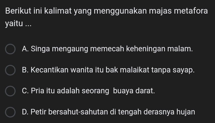 Berikut ini kalimat yang menggunakan majas metafora
yaitu ...
A. Singa mengaung memecah keheningan malam.
B. Kecantikan wanita itu bak malaikat tanpa sayap.
C. Pria itu adalah seorang buaya darat.
D. Petir bersahut-sahutan di tengah derasnya hujan