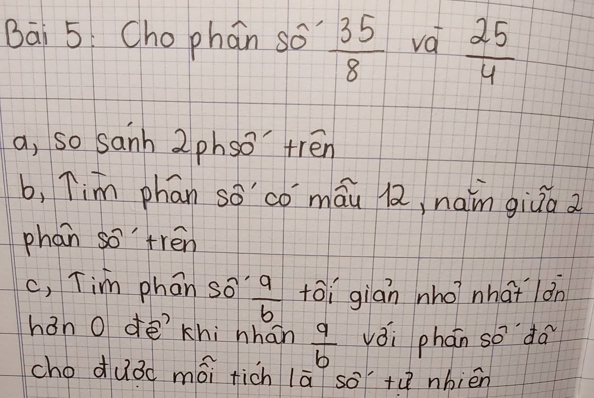 Bāi 5 Cho phan so  35/8  va  25/4 
a, so sanh 2phso' trén
b, Tim phan so'co máu l, naim giuá a
phan so'trén
c, Tim phan so  9/6  toi gián nho? nha lán
han O dē khi nhán  9/b  vǒi phán so do
choduǒd mái fich lā so +ú nhièn