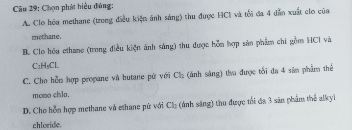 Chọn phát biểu đúng:
A. Clo hóa methane (trong điều kiện ánh sáng) thu được HCl và tối đa 4 dẫn xuất clo của
methane.
B. Clo hóa ethane (trong điều kiện ánh sáng) thu được hỗn hợp sản phẩm chi gồm HCl và
C_2H_5Cl.
C. Cho hỗn hợp propane và butane pứ với Cl_2 (ánh sáng) thu được tối đa 4 sản phầm thế
mono chlo.
D. Cho hỗn hợp methane và ethane pứ với Cl_2 (ánh sáng) thu được tối đa 3 sản phầm thế alkyl
chloride.