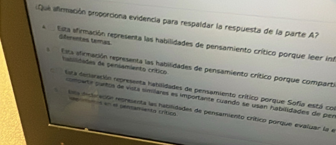 Que afirmación proporciona evidencia para respaldar la respuesta de la parte A?
dferentes temas
Esta afirmación representa las habilidades de pensamiento crítico porque leer inf
hasilidades de pensamiento crítico.
Esta afirmación representa las habilidades de pensamiento crítico porque comparti
Esta dentaración representa habilidades de pensamiento crítico porque Sofía está con
compertir puntos de vista simílares es importante cuando se usan habilidades de per
mparenos en el pensamiento crítico.
lata decliración representa las habilidades de pensamiento crítico porque evaluar la e