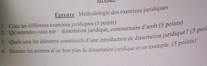 Épreuve : Méthodologie des exercices juridiques 
1 Citez les différents exércices juridiques (5 points) 
2.Qu'enendez-vous par : dissertation juridique, commentaire d'arrêt (5 points) 
3 Quels sont les éléments constitutifs d'une introduction de dissertation juridique? (5 poi 
4. Donnez les critères d'un bon plan de dissertation juridique et un exemple, (5 points)