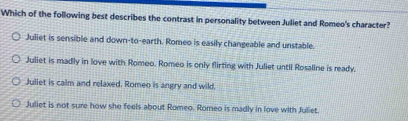 Which of the following best describes the contrast in personality between Juliet and Romeo's character?
Juliet is sensible and down-to-earth. Romeo is easily changeable and unstable.
Juliet is madly in love with Romeo. Romeo is only flirting with Juliet until Rosaline is ready.
Juliet is calm and relaxed. Romeo is angry and wild,
Juliet is not sure how she feels about Romeo. Romeo is madly in love with Juliet.