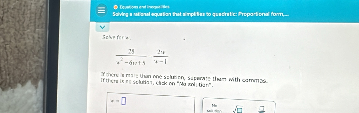 Equations and Inequalities 
Solving a rational equation that simplifies to quadratic: Proportional form,... 
Solve for w.
 28/w^2-6w+5 = 2w/w-1 
If there is more than one solution, separate them with commas. 
If there is no solution, click on "No solution".
w=□° No sqrt(□ ) frac □ 
solution