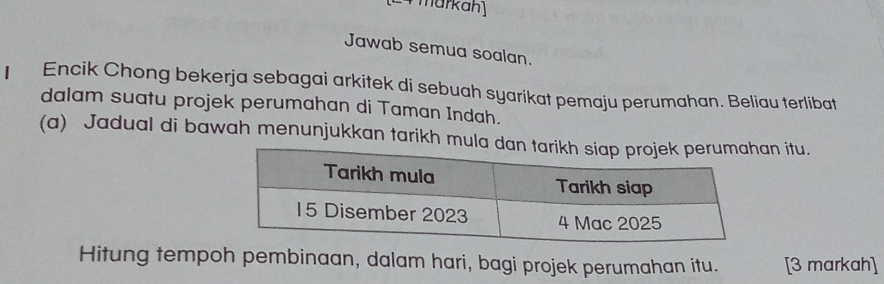 markan 
Jawab semua soalan. 
I Encik Chong bekerja sebagai arkitek di sebuah syarikat pemaju perumahan. Beliau terlibat 
dalam suatu projek perumahan di Taman Indah. 
(a) Jadual di bawah menunjukkan tarikh mula dan itu. 
Hitung tempoh pembinaan, dalam hari, bagi projek perumahan itu. [3 markah]