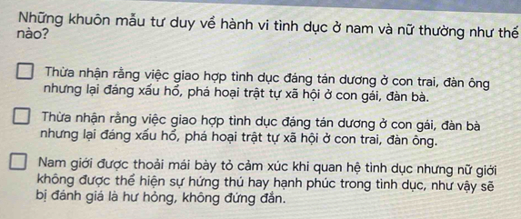 Những khuôn mẫu tư duy về hành vi tình dục ở nam và nữ thường như thế
nào?
Thừa nhận rằng việc giao hợp tình dục đáng tản dương ở con trai, đàn ông
nhưng lại đáng xấu hổ, phá hoại trật tự xã hội ở con gái, đàn bà.
Thừa nhận rằng việc giao hợp tình dục đáng tán dương ở con gái, đàn bà
nhưng lại đáng xấu hổ, phá hoại trật tự xã hội ở con trai, đàn ông.
Nam giới được thoải mái bày tỏ cảm xúc khi quan hệ tình dục nhưng nữ giới
không được thể hiện sự hứng thú hay hạnh phúc trong tình dục, như vậy sẽ
bị đánh giá là hư hỏng, không đứng đẳn.