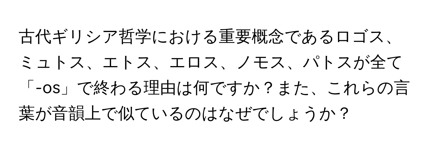古代ギリシア哲学における重要概念であるロゴス、ミュトス、エトス、エロス、ノモス、パトスが全て「-os」で終わる理由は何ですか？また、これらの言葉が音韻上で似ているのはなぜでしょうか？